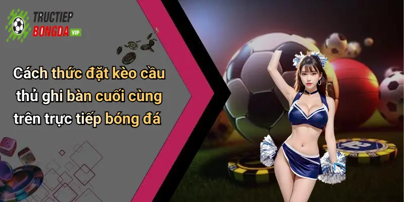 Cách thức đặt kèo cầu thủ ghi bàn cuối cùng trên trực tiếp bóng đá