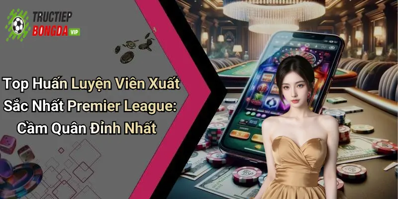 Top Huấn Luyện Viên Xuất Sắc Nhất Premier League: Cầm Quân Đỉnh Nhất